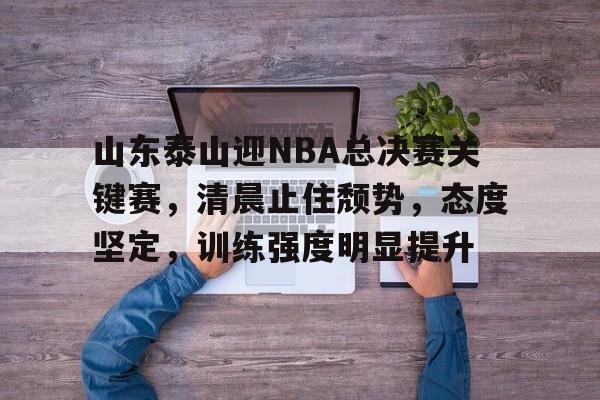 山东泰山迎NBA总决赛关键赛，清晨止住颓势，态度坚定，训练强度明显提升的简单介绍-Leyu体育平台